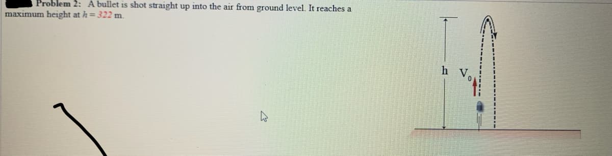 Problem 2: A bullet is shot straight up into the air from ground level. It reaches a
maximum height at h= 322 m.
h v.
