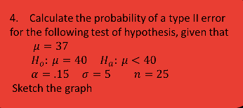 4. Calculate the probability of a type Il error
for the following test of hypothesis, given that
μ= 37
Ho: H = 40 Ha: µ < 40
α = .15 σ=5
Sketch the graph
