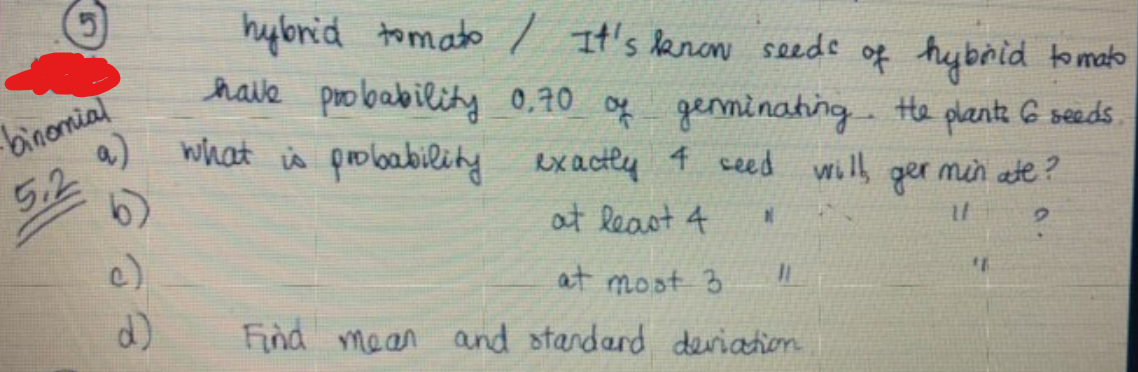 hybrid tomato / It's lanon seede of hybrid tomato
haie probability 0,70 og genminating. te plantz G seeds
what is probability exactly 4 ceed will ger min ate?
binomial
5.2 9)
6)
at Reast 4
c)
6.
at most 3
Find mean and standard deviation
