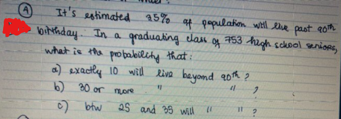 It's estimated 5% at papulation wHll elve past aom
bithday In a graduating class
what is the probability that:
a) exacly 10 will live beyomd a0th ?
of
753
high school senioRS,
11
b) 30 or more
) btw
25 and 35 will
