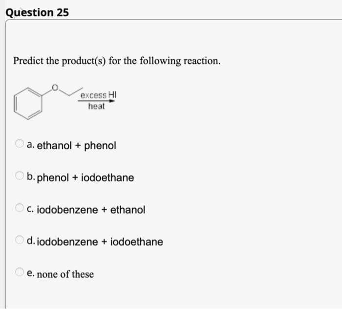 Question 25
Predict the product(s) for the following reaction.
excess HI
heat
a. ethanol + phenol
b. phenol + iodoethane
c. iodobenzene + ethanol
Od. jodobenzene + iodoethane
e. none of these