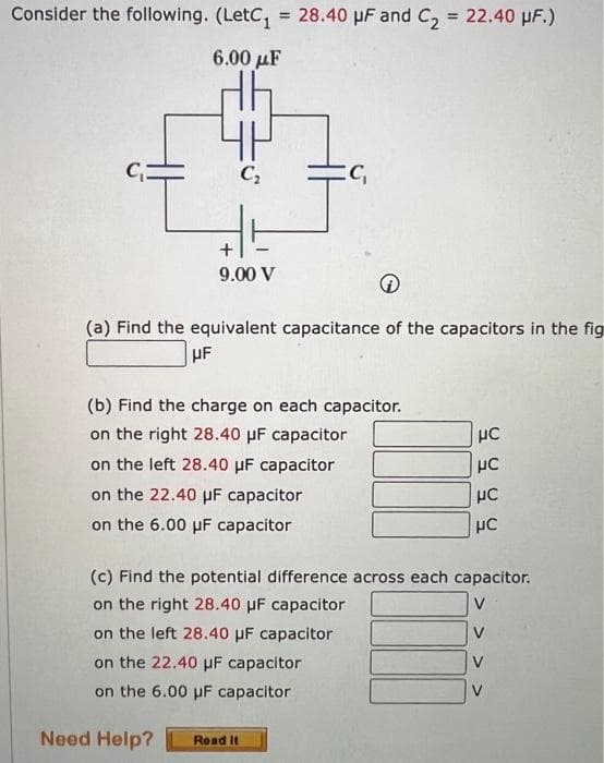 Consider the following. (LetC₁ = 28.40 μF and C₂ = 22.40 μF.)
6.00 με
C₂
9.00 V
:C₁
→
(a) Find the equivalent capacitance of the capacitors in the fig
HF
(b) Find the charge on each capacitor.
on the right 28.40 μF capacitor
on the left 28.40 μF
capacitor
on the 22.40 μF capacitor
on the 6.00 μF capacitor
Need Help? Read It
III
HC
UC
μC
HC
(c) Find the potential difference across each capacitor.
on the right 28.40 μF capacitor
on the left 28.40 μF capacitor
on the 22.40 uF capacitor
on the 6.00 uF capacitor