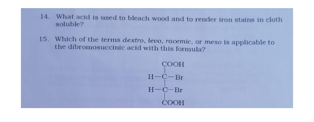 14. What acid is used to bleach wood and to render iron stains in cloth
soluble?
15. Which of the terms dextro, levo, racemic, or meso is applicable to
the dibromosuccinic acid with this formula?
COOH
H-C-Br
HC-Br
COOH