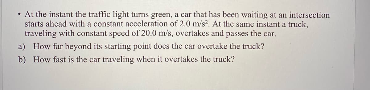 • At the instant the traffic light turns green, a car that has been waiting at an intersection
starts ahead with a constant acceleration of 2.0 m/s². At the same instant a truck,
traveling with constant speed of 20.0 m/s, overtakes and passes the car.
a) How far beyond its starting point does the car overtake the truck?
b) How fast is the car traveling when it overtakes the truck?
