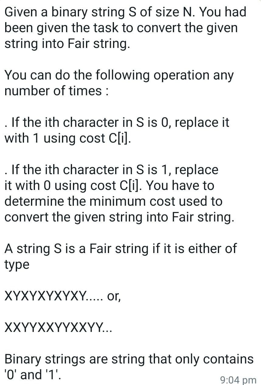 Given a binary string S of size N. You had
been given the task to convert the given
string into Fair string.
You can do the following operation any
number of times :
. If the ith character in S is 0, replace it
with 1 using cost C[i].
. If the ith character in S is 1, replace
it with 0 using cost Cli). You have to
determine the minimum cost used to
convert the given string into Fair string.
A string S is a Fair string if it is either of
type
XYXYXYXYXY.... or,
XXҮҮХXҮҮХXҮ...
Binary strings are string that only contains
'O' and '1'.
9:04 pm
