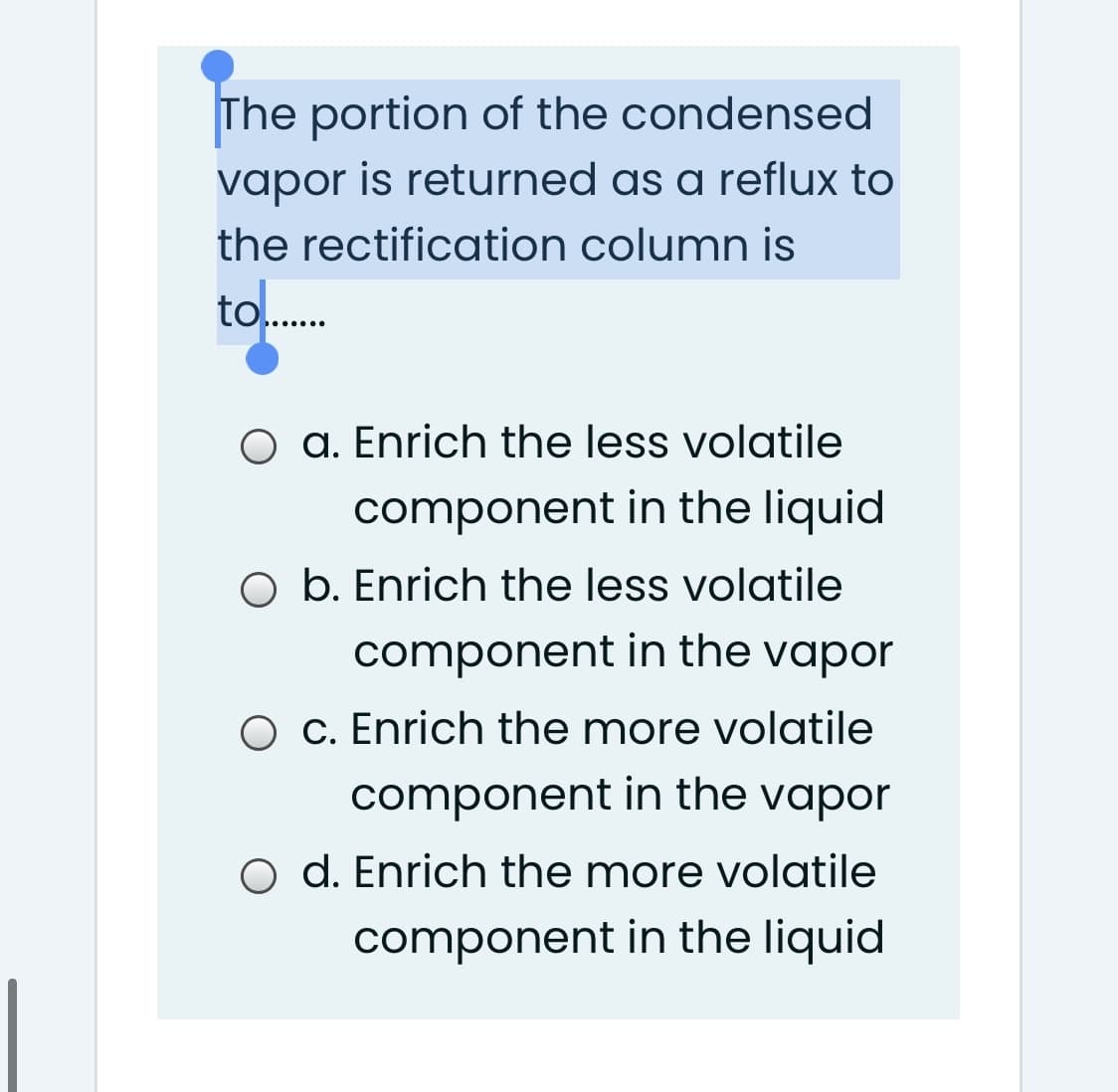 The portion of the condensed
vapor is returned as a reflux to
the rectification column is
to.
O a. Enrich the less volatile
component in the liquid
O b. Enrich the less volatile
component in the vapor
O c. Enrich the more volatile
component in the vapor
d. Enrich the more volatile
component in the liquid
