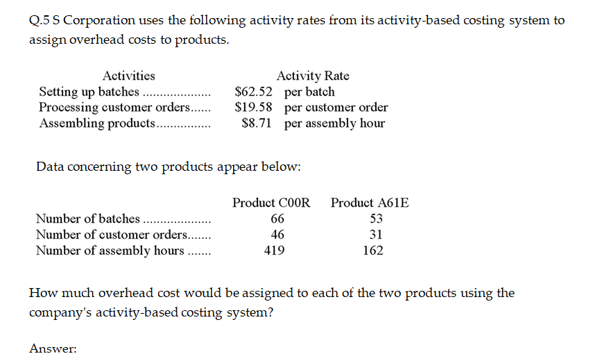 Q.5 S Corporation uses the following activity rates from its activity-based costing system to
assign overhead costs to products.
Activity Rate
$62.52 per batch
$19.58 per customer order
$8.71 per assembly hour
Activities
Setting up batches .
Processing customer orders..
Assembling products. .
Data concerning two products appear below:
Product C0OR
Product A61E
Number of batches.
66
53
Number of customer orders..
46
31
Number of assembly hours ..
419
162
How much overhead cost would be assigned to each of the two products using the
company's activity-based costing system?
Answer:
