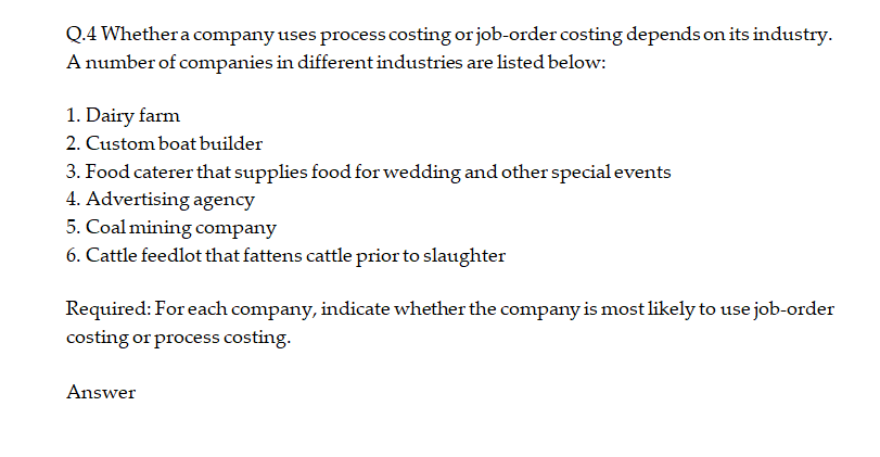 Q.4 Whethera company uses process costing or job-order costing depends on its industry.
A number of companies in different industries are listed below:
1. Dairy farm
2. Custom boat builder
3. Food caterer that supplies food for wedding and other special events
4. Advertising agency
5. Coal mining company
6. Cattle feedlot that fattens cattle prior to slaughter
Required: For each company, indicate whether the company is most likely to use job-order
costing or process costing.
Answer
