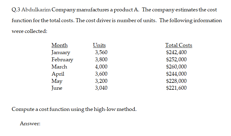 Q.3 Abdulkarim Company manufactures a product A. The company estimates the cost
function for the total costs. The cost driver is number of units. The following information
were collected:
Total Costs
$242,400
Units
3,560
3,800
4,000
3,600
3,200
3,040
Month
January
February
$252,000
$260,000
$244,000
$228,000
$221,600
March
Аpril
May
June
Compute a cost function using the high-low method.
Answer:

