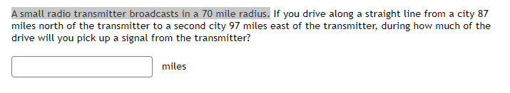 A small radio transmitter broadcasts in a 70 mile radius. If you drive along a straight line from a city 87
miles north of the transmitter to a second city 97 miles east of the transmitter, during how much of the
drive will you pick up a signal from the transmitter?
miles
