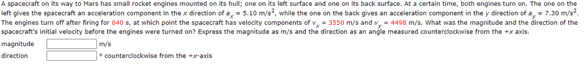 A spacecraft on its way to Mars has small rocket engines mounted on its hull; one on its left surface and one on its back surface. At a certain time, both engines turn on. The one on the
left gives the spacecraft an acceleration component in the x direction of a, = 5.10 m/s?, while the one on the back gives an acceleration component in the y direction of a, = 7.30 m/s?.
The engines turn off after firing for 640 s, at which point the spacecraft has velocity components of v, = 3550 m/s and v, = 4498 m/s. What was the magnitude and the direction of the
spacecraft's initial velocity before the engines were turned on? Express the magnitude as m/s and the direction as an angle measured counterclockwise from the +x axis.
magnitude
m/s
direction
° counterclockwise from the +x-axis
