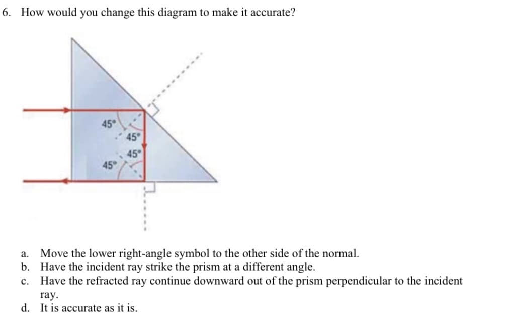 6. How would you change this diagram to make it accurate?
45
45
45
45
Move the lower right-angle symbol to the other side of the normal.
b. Have the incident ray strike the prism at a different angle.
c. Have the refracted ray continue downward out of the prism perpendicular to the incident
а.
ray.
d. It is accurate as it is.
