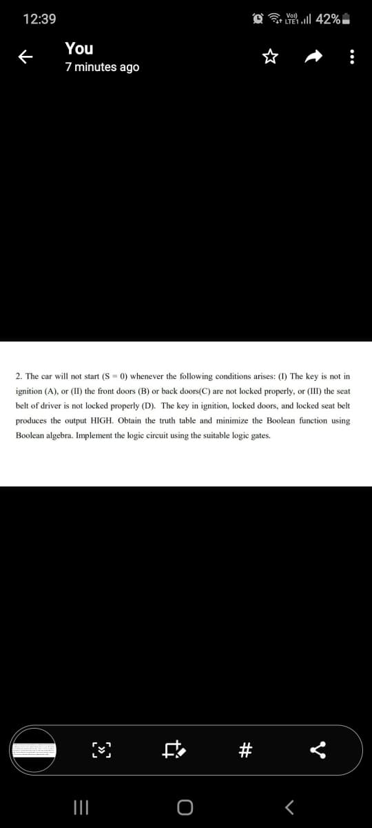 12:39
O a 42%
You
7 minutes ago
2. The car will not start (S = 0) whenever the following conditions arises: (I) The key is not in
ignition (A), or (II) the front doors (B) or back doors(C) are not locked properly, or (III) the seat
belt of driver is not locked properly (D). The key in ignition, locked doors, and locked seat belt
produces the output HIGH. Obtain the truth table and minimize the Boolean function using
Boolean algebra. Implement the logic circuit using the suitable logic gates.
