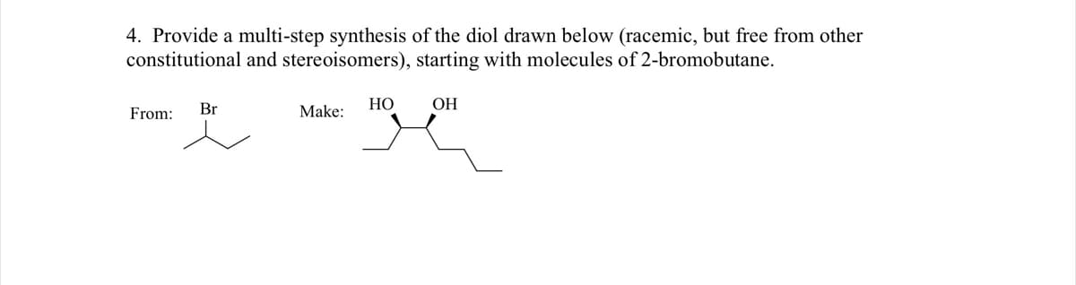 4. Provide a multi-step synthesis of the diol drawn below (racemic, but free from other
constitutional and stereoisomers), starting with molecules of 2-bromobutane.
From:
Br
Make:
НО
ОН
