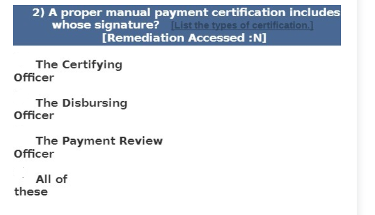 2) A proper manual payment certification includes
whose signature? [List the types of certification.]
[Remediation Accessed :N]
The Certifying
Officer
The Disbursing
Officer
The Payment Review
Officer
All of
these
