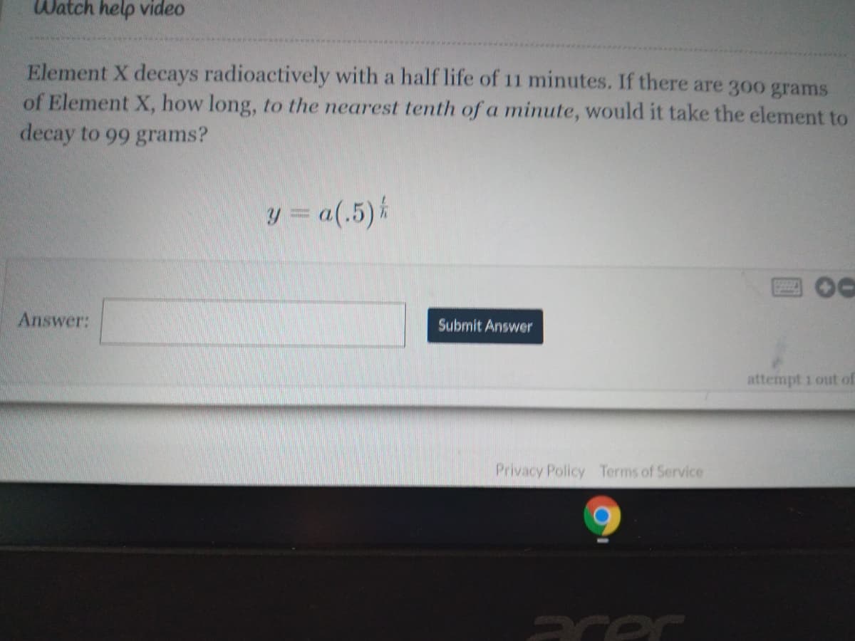 Watch help video
Element X decays radioactively with a half life of 11 minutes. If there are 300 grams
of Element X, how long, to the nearest tenth of a minute, would it take the element to
decay to 99 grams?
y = a(.5) k
四00
Answer:
Submit Answer
attempt 1 out of
Privacy Policy Terms of Service
acer
