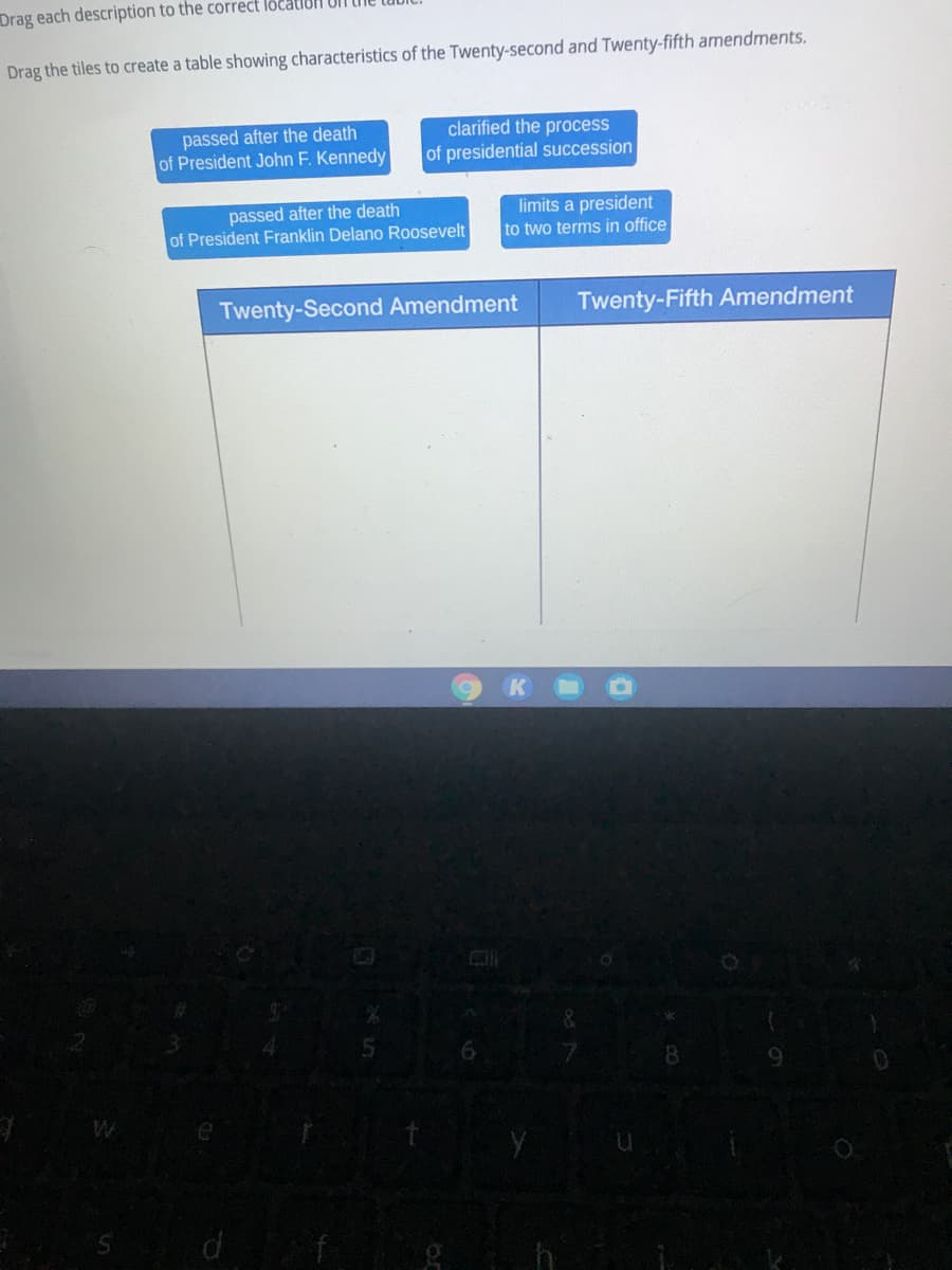 Drag each description to the correct location UlT
Drag the tiles to create a table showing characteristics of the Twenty-second and Twenty-fifth amendments.
clarified the process
passed after the death
of President John F. Kennedy
of presidential succession
passed after the death
of President Franklin Delano Roosevelt
limits a president
to two terms in office
Twenty-Second Amendment
Twenty-Fifth Amendment
