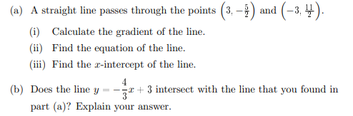 (a) A straight line passes through the points (3,-
and (-3, 4).
(i) Calculate the gradient of the line.
(ii) Find the equation of the line.
(iii) Find the x-intercept of the line.
4
==
+3 intersect with the line that you found in
part (a)? Explain your answer.
(b) Does the line y