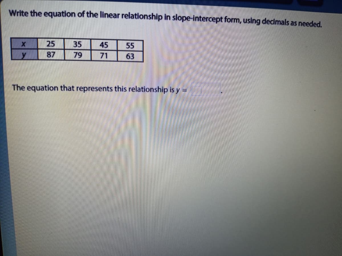 Write the equation of the linear relationship in slope-intercept form, using decimals as needed.
25
35
45
55
87
79
71
63
The equation that represents this relationship is y =
