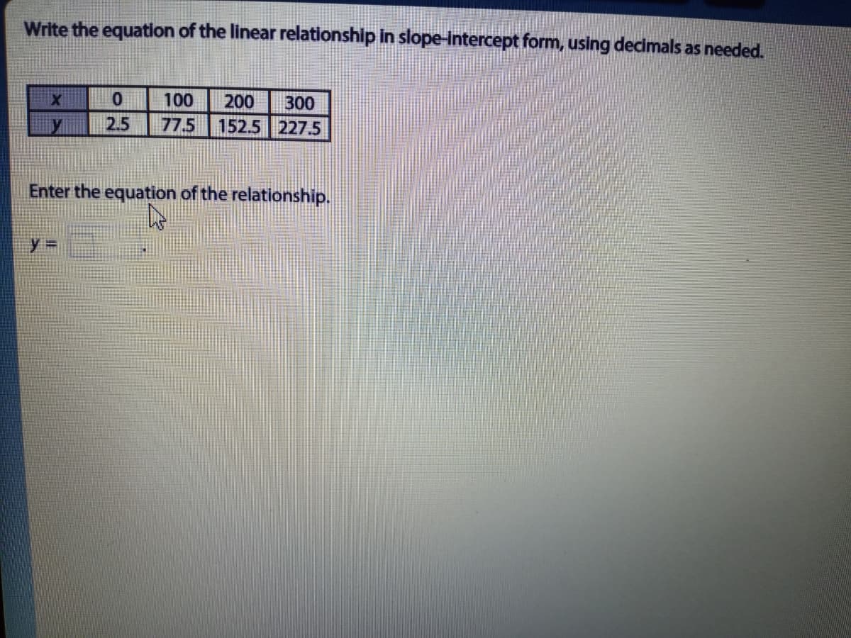 Write the equation of the linear relationship in slope-intercept form, using decimals as needed.
100
200
300
2.5
77.5
152.5 227.5
Enter the equation of the relationship.
y%3D
