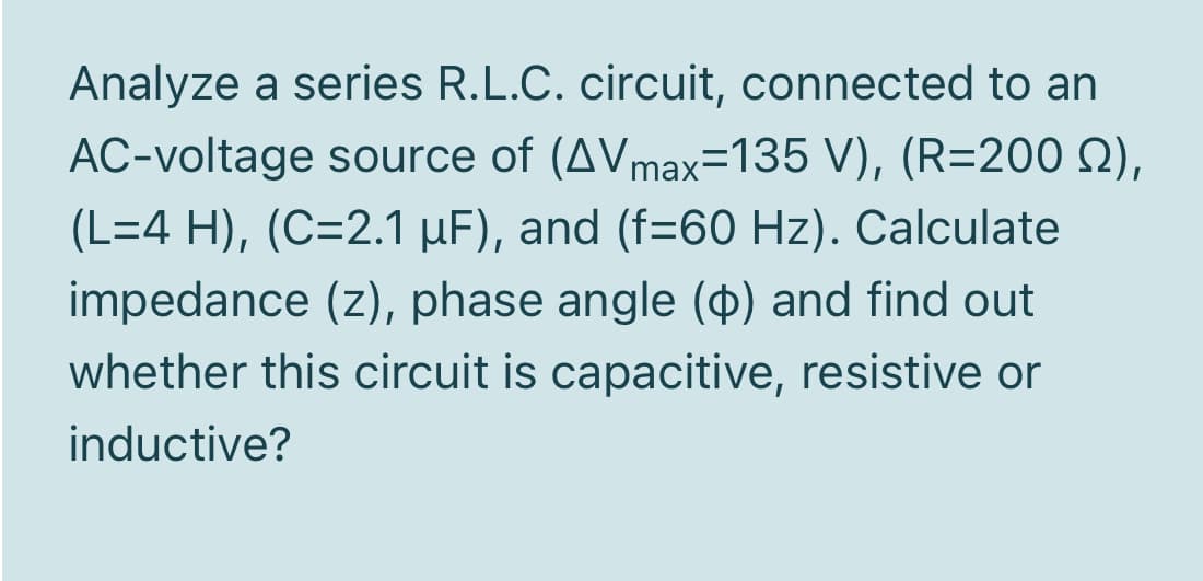 Analyze a series R.L.C. circuit, connected to an
AC-voltage source of (AVmax=135 V), (R=200 2),
(L=4 H), (C=2.1 µF), and (f=60 Hz). Calculate
impedance (z), phase angle ($) and find out
whether this circuit is capacitive, resistive or
inductive?
