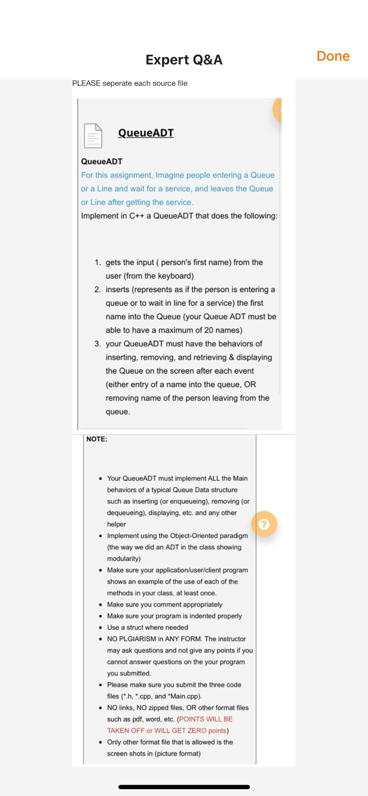 Expert Q&A
Done
PLEASE seperate each source file
QueueADT
QueueADT
For this assignment, Imagine people entering a Queue
or a Line and wait for a service, and leaves the Queue
or Line after getting the service.
Implement in C++ a QueueADT that does the following:
1. gets the input ( person's first name) from the
user (from the keyboard)
2. inserts (represents as if the person is entering a
queue or to wait in line for a service) the first
name into the Queue (your Queue ADT must be
able to have a maximum of 20 names)
3. your QueueADT must have the behaviors of
inserting, removing, and retrieving & displaying
the Queue on the screen after each event
(either entry of a name into the queue, OR
removing name of the person leaving from the
queue.
NOTE:
Your QueueADT must implement ALL the Main
behaviors of a typical Queue Data structure
such as inserting (or enqueueing), removing (or
dequeueing), displaying, etc. and any other
helper
• Implement using the Object-Oriented paradigm
(the way we did an ADT in the class showing
modularity)
• Make sure your application/user/client program
shows an example of the use of each of the
methods in your class, at least once.
• Make sure you con
nent appropriately
• Make sure your program is indented properly
• Use a struct where needed
• NO PLGIARISM in ANY FORM. The instructor
may ask questions and not give any points if you
cannot answer questions on the your program
you submitted.
• Please make sure you submit the three code
files (*.h, *.cpp, and *Main.cpp).
• NO links, NO zipped files, OR other format files
such as pdf, word, etc. (POINTS WILL BE
TAKEN OFF or WILL GET ZERO points)
• Only other format file that is allowed is the
screen shots in (picture format)
