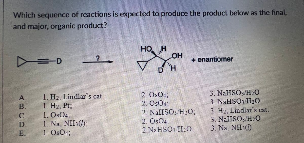 Which sequence of reactions is expected to produce the product below as the final,
and major, organic product?
но
HO H
HOH
+ enantiomer
1. H2, Lindlar's cat.;
1. H2, Pt,
1. Os04.
1. Na, NH3(1):
1. OsO4;
2. OsO4;
2. OsO4:
2. NAHSO3 H20;
2. OsO4:
2.NaHSO3 H20,
3. NaHSO3/H0
3. NaHSO H20
3. H2, Lindlar's cat.
3. NAHSO3/H20
3. Na, NH3(1)
A.
B.
C.
D.
E.
