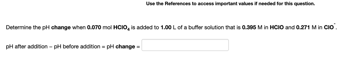 Use the References to access important values if needed for this question.
Determine the pH change when 0.070 mol HCIO, is added to 1.00 L of a buffer solution that is 0.395 M in HCIO and 0.271 M in CIO .
pH after addition – pH before addition = pH change =
