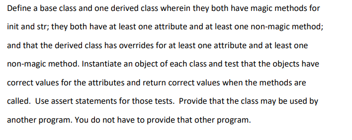 Define a base class and one derived class wherein they both have magic methods for
init and str; they both have at least one attribute and at least one non-magic method;
and that the derived class has overrides for at least one attribute and at least one
non-magic method. Instantiate an object of each class and test that the objects have
correct values for the attributes and return correct values when the methods are
called. Use assert statements for those tests. Provide that the class may be used by
another program. You do not have to provide that other program.
