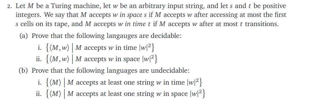 2. Let M be a Turing machine, let w be an arbitrary input string, and let s and t be positive
integers. We say that M accepts w in space s if M accepts w after accessing at most the first
s cells on its tape, and M accepts w in time t if M accepts w after at most t transitions.
(a) Prove that the following langauges are decidable:
i. {(M, w) | M accepts w in time |w|2}
ii. {(M,w) M accepts w in space |w|2}
(b) Prove that the following languages are undecidable:
i. {(M) | M accepts at least one string w in time |w|2}
ii. {(M) M accepts at least one string w in space |w|2}
