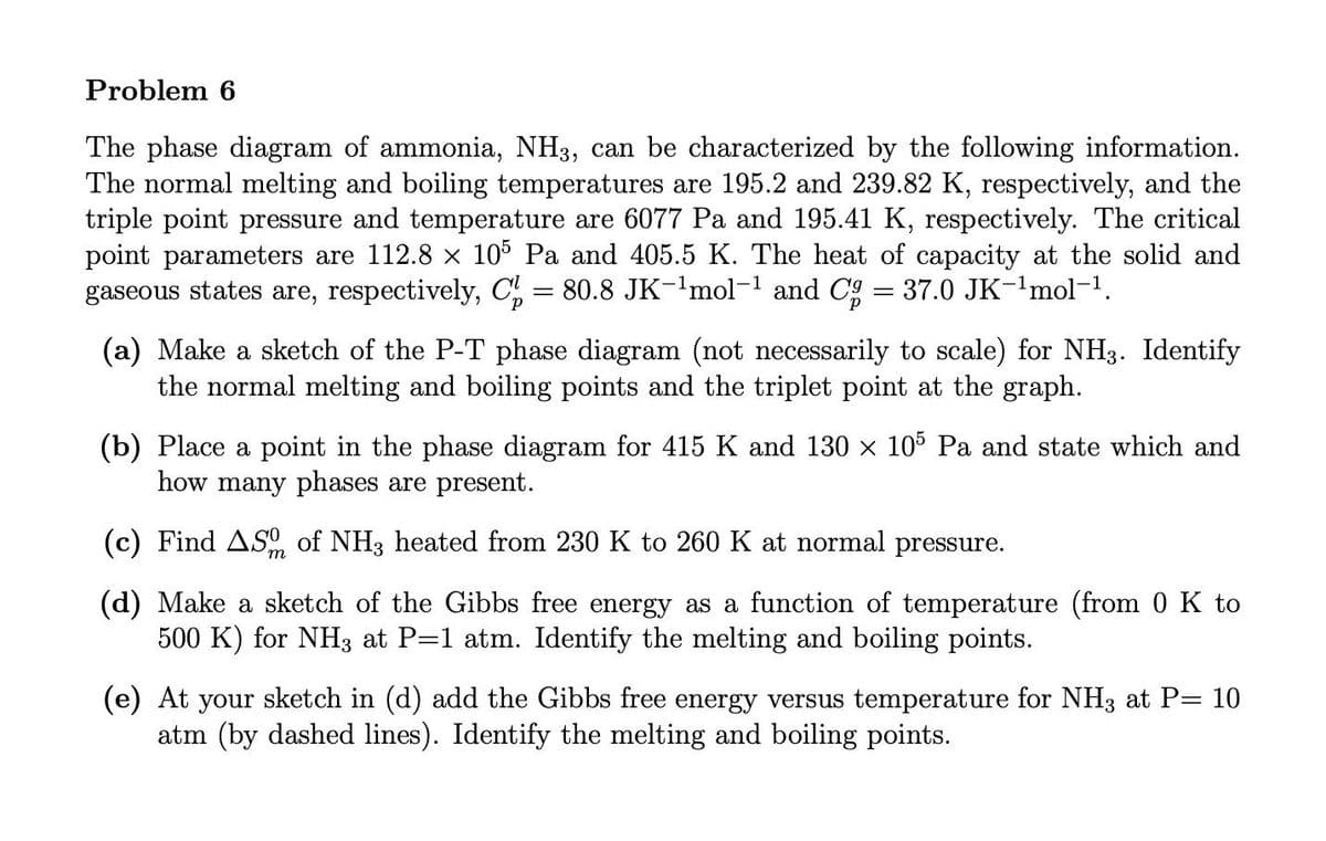 Problem 6
The phase diagram of ammonia, NH3, can be characterized by the following information.
The normal melting and boiling temperatures are 195.2 and 239.82 K, respectively, and the
triple point pressure and temperature are 6077 Pa and 195.41 K, respectively. The critical
point parameters are 112.8 x 105 Pa and 405.5 K. The heat of capacity at the solid and
gaseous states are, respectively, C, = 80.8 JK-'mol-1 and Cg = 37.0 JK-'mol-1.
(a) Make a sketch of the P-T phase diagram (not necessarily to scale) for NH3. Identify
the normal melting and boiling points and the triplet point at the graph.
(b) Place a point in the phase diagram for 415 K and 130 x 105 Pa and state which and
how many phases are present.
(c) Find ASO of NH3 heated from 230 K to 260 K at normal pressure.
(d) Make a sketch of the Gibbs free energy as a function of temperature (from 0 K to
500 K) for NH3 at P=1 atm. Identify the melting and boiling points.
(e) At your sketch in (d) add the Gibbs free energy versus temperature for NH3 at P= 10
atm (by dashed lines). Identify the melting and boiling points.
