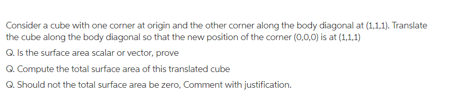 Consider a cube with one corner at origin and the other corner along the body diagonal at (1,1,1). Translate
the cube along the body diagonal so that the new position of the corner (0,0,0) is at (1,1,1)
Q. Is the surface area scalar or vector, prove
Q. Compute the total surface area of this translated cube
Q. Should not the total surface area be zero, Comment with justification.
