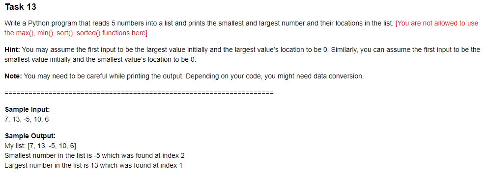 Task 13
Write a Python program that reads 5 numbers into a list and prints the smallest and largest number and their locations in the list. [You are not allowed to use
the max(), min(), sort(), sorted() functions here]
Hint: You may assume the first input to be the largest value initially and the largest value's location to be 0. Similarly, you can assume the first input to be the
smallest value initially and the smallest value's location to be 0.
Note: You may need to be careful while printing the output. Depending on your code, you might need data conversion.
Sample Input:
7, 13, -5, 10, 6
Sample Output:
My list: [7, 13, -5, 10, 6]
Smallest number in the list is -5 which was found at index 2
Largest number in the list is 13 which was found at index 1
