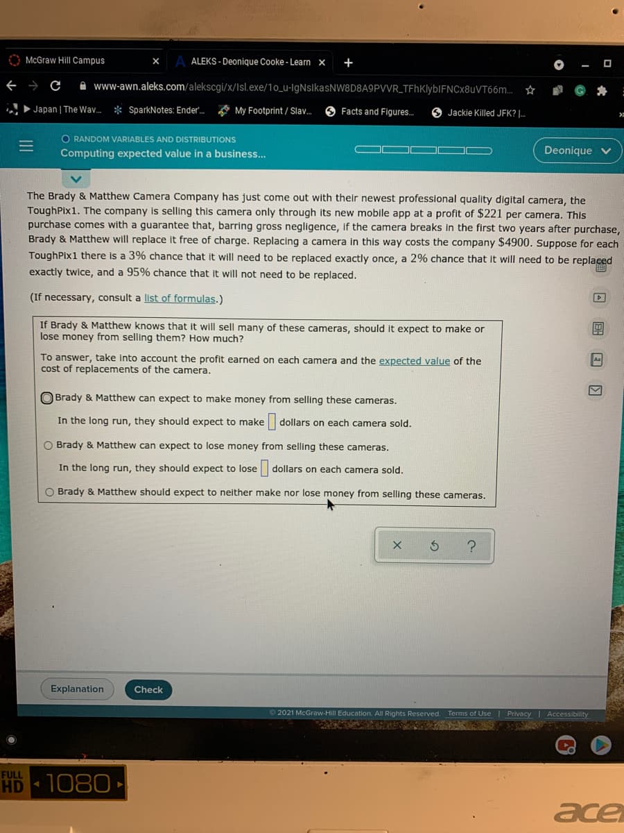 O McGraw Hill Campus
ALEKS - Deonique Cooke - Learn ×
+
→ C
A www-awn.aleks.com/alekscgi/x/Isl.exe/1o_u-IgNsikasNW8D8A9PVVR_TFhKlybIFNCx8uVT66m.
Japan | The Wa.
* SparkNotes: Ender.
A My Footprint / Slav.
Facts and Figures.
6 Jackie Killed JFK? |.
O RANDOM VARIABLES AND DISTRIBUTIONS
Computing expected value in a business...
Deonique
The Brady & Matthew Camera Company has just come out with their newest professional quality digital camera, the
ToughPix1. The company is selling this camera only through its new mobile app at a profit of $221 per camera. This
purchase comes with a guarantee that, barring gross negligence, If the camera breaks in the first two years after purchase,
Brady & Matthew will replace it free of charge. Replacing a camera in this way costs the company $4900. Suppose for each
ToughPix1 there is a 3% chance that it will need to be replaced exactly once, a 2% chance that it will need to be replaced
exactly twice, and a 95% chance that it will not need to be replaced.
画
(If necessary, consult a list of formulas.)
If Brady & Matthew knows that it will sell many of these cameras, should it expect to make or
lose money from selling them? How much?
To answer, take into account the profit earned on each camera and the expected value of the
cost of replacements of the camera.
Aa
Brady & Matthew can expect to make money from selling these cameras.
In the long run, they should expect to make
dollars on each camera sold.
O Brady & Matthew can expect to lose money from selling these cameras.
In the long run, they should expect to lose dollars on each camera sold.
O Brady & Matthew should expect to neither make nor lose money from selling these cameras.
Explanation
Check
2021 McGraw-Hill Education. All Rights Reserved. Terms of Use | Privacy I Accessibility
FULL
HD 1080
ace
