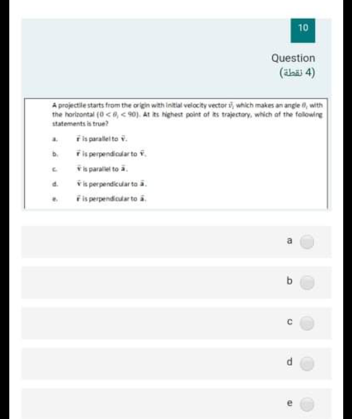 10
Question
(äbäi 4)
A projectile starts from the origin with Initial velocity vector i, which makes an angle , with
the horizontal (0 <0, < 90). At its highest point of its trajectory, which af the fallowing
statements is true?
F is parallel to v.
Fis perpendicalar to i.
a.
b.
řis parallei to a.
ř is per pendicular ta ā.
Fis perpendicular to a.
a
b
d.
