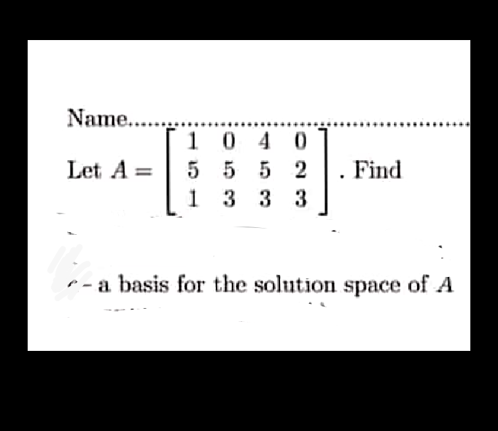 Name....
10 40
5 5 5 2
3 33
Let A:
Find
1
r - a basis for the solution space of A
