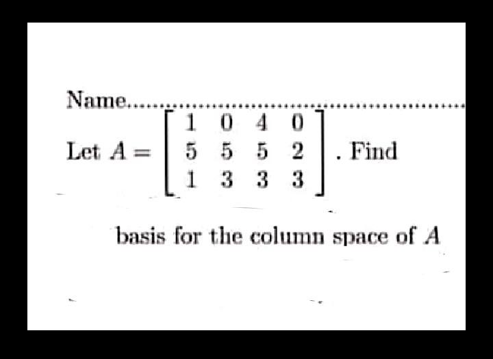 Name....
1 0 4 0
Let A = | 5 5 5 2
1 3 3 3
Find
basis for the column space of A
