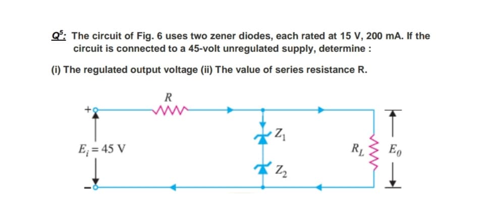 Q°: The circuit of Fig. 6 uses two zener diodes, each rated at 15 V, 200 mA. If the
circuit is connected to a 45-volt unregulated supply, determine :
(i) The regulated output voltage (ii) The value of series resistance R.
R
E; = 45 V
R1
E,
ww
