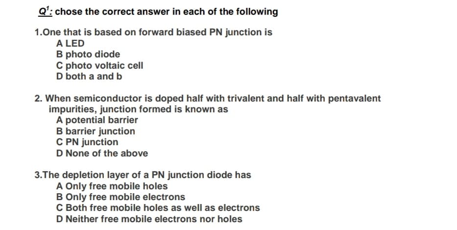 Q': chose the correct answer in each of the following
1.One that is based on forward biased PN junction is
A LED
B photo diode
C photo voltaic cell
D both a and b
2. When semiconductor is doped half with trivalent and half with pentavalent
impurities, junction formed is known as
A potential barrier
B barrier junction
C PN junction
D None of the above
3.The depletion layer of a PN junction diode has
A Only free mobile holes
B Only free mobile electrons
C Both free mobile holes as well as electrons
D Neither free mobile electrons nor holes
