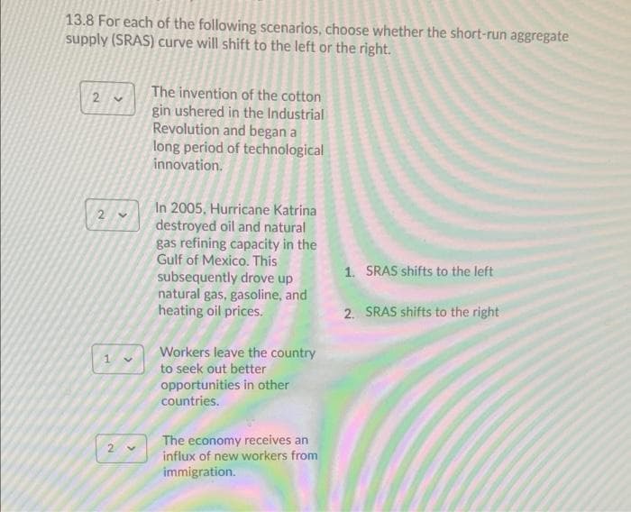 13.8 For each of the following scenarios, choose whether the short-run aggregate
supply (SRAS) curve will shift to the left or the right.
The invention of the cotton
gin ushered in the Industrial
Revolution and began a
long period of technological
innovation.
In 2005, Hurricane Katrina
destroyed oil and natural
gas refining capacity in the
Gulf of Mexico. This
subsequently drove up
natural gas, gasoline, and
heating oil prices.
1. SRAS shifts to the left
2. SRAS shifts to the right
Workers leave the country
to seek out better
opportunities in other
countries.
The economy receives an
influx of new workers from
immigration.
2.
2.
