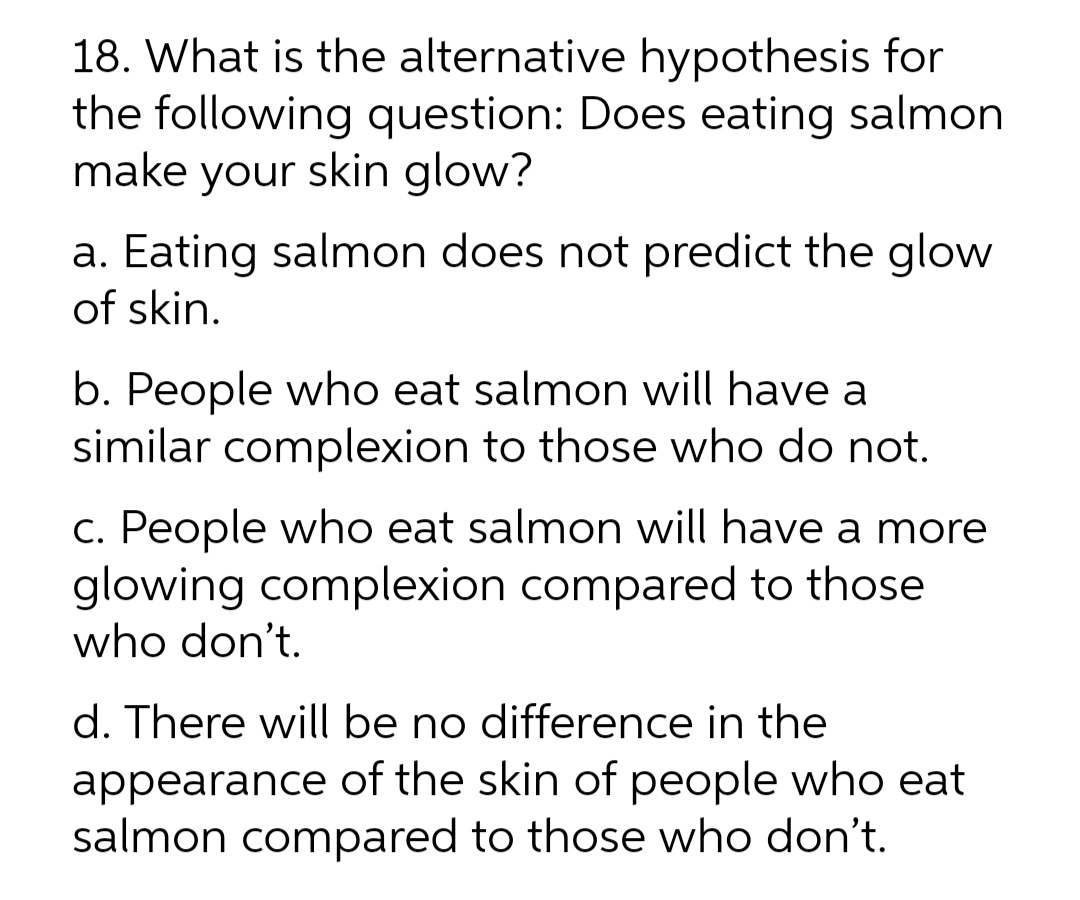 18. What is the alternative hypothesis for
the following question: Does eating salmon
make your skin glow?
a. Eating salmon does not predict the glow
of skin.
b. People who eat salmon will have a
similar complexion to those who do not.
c. People who eat salmon will have a more
glowing complexion compared to those
who don't.
d. There will be no difference in the
appearance of the skin of people who eat
salmon compared to those who don't.
