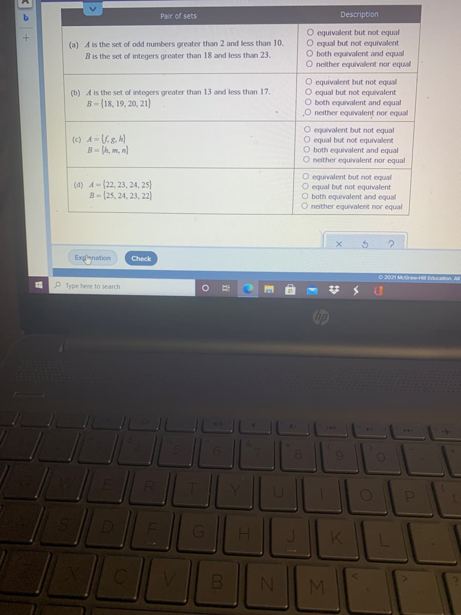 Pair of sets
Description
O equivalent but not equal
O equal but not equivalent
O both equivalent and equal
O neíther equivalent nor equal
(a) A is the set of odd numbers greater than 2 and less than 10.
B is the set of integers greater than 18 and less than 23.
O equivalent but not equal
O equal but not equivalent
O both equivalent and equal
O neither equivalent nor equal
(b) A is the set of integers greater than 13 and less than 17.
B={18, 19, 20, 21}
(c) A= {f, g, h}
B = {h, m, n}
O equivalent but not equal
O equal but not equivalent
O both equivalent and equal
O neither equivalent nor equal
(d) A = {22, 23, 24, 25}
B={25, 24, 23, 22}
O equivalent but not equal
O equal but not equivalent
O both equivalent and equal
O neither equivalent nor equal
Explimnation
Check
O 2021 McGraw-Hill Education. All
O Type here to search
>>
8.
K
MI
