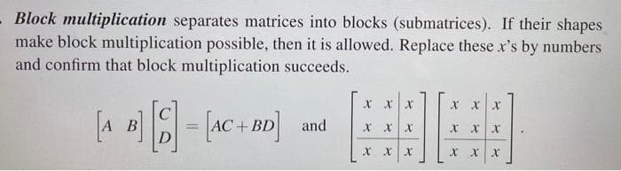 Block multiplication separates matrices into blocks (submatrices). If their shapes
make block multiplication possible, then it is allowed. Replace these x's by numbers
and confirm that block multiplication succeeds.
X xX
X xx
A B
C
В
D
+BD
and
x xx
%3D
X xx
X XX
