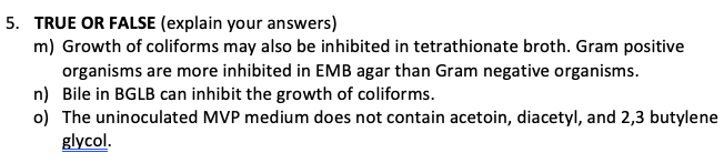 5. TRUE OR FALSE (explain your answers)
m) Growth of coliforms may also be inhibited in tetrathionate broth. Gram positive
organisms are more inhibited in EMB agar than Gram negative organisms.
n) Bile in BGLB can inhibit the growth of coliforms.
o) The uninoculated MVP medium does not contain acetoin, diacetyl, and 2,3 butylene
glycol.