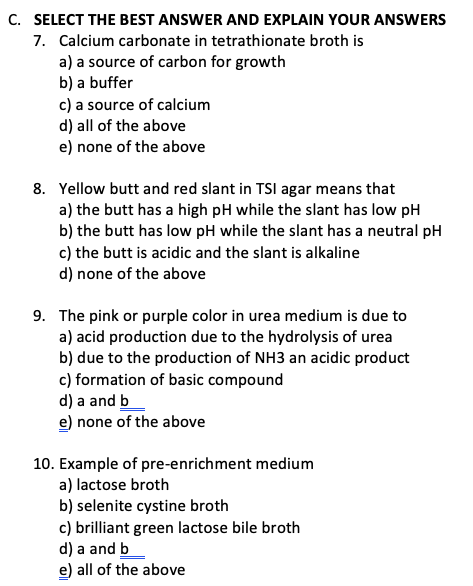C. SELECT THE BEST ANSWER AND EXPLAIN YOUR ANSWERS
7. Calcium carbonate in tetrathionate broth is
a) a source of carbon for growth
b) a buffer
c) a source of calcium
d) all of the above
e) none of the above
8. Yellow butt and red slant in TSI agar means that
a) the butt has a high pH while the slant has low pH
b) the butt has low pH while the slant has a neutral pH
c) the butt is acidic and the slant is alkaline
d) none of the above
9. The pink or purple color in urea medium is due to
a) acid production due to the hydrolysis of urea
b) due to the production of NH3 an acidic product
c) formation of basic compound
d) a and b
e) none of the above
10. Example of pre-enrichment medium
a) lactose broth
b) selenite cystine broth
c) brilliant green lactose bile broth
d) a and b
e) all of the above