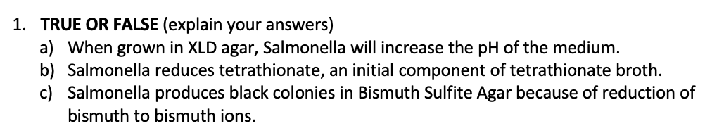 1. TRUE OR FALSE (explain your answers)
a) When grown in XLD agar, Salmonella will increase the pH of the medium.
b) Salmonella reduces tetrathionate, an initial component of tetrathionate broth.
c) Salmonella produces black colonies in Bismuth Sulfite Agar because of reduction of
bismuth to bismuth ions.