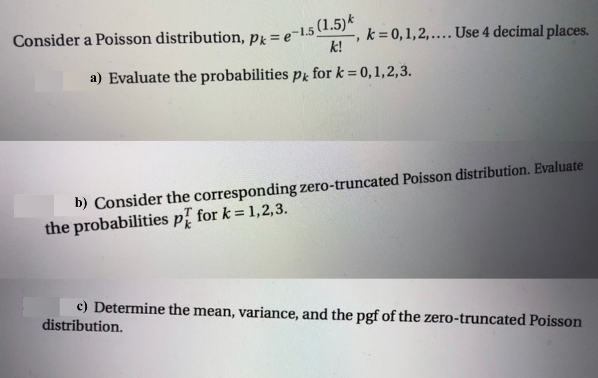 Consider a Poisson distribution, pk = e-1.5
k = 0,1,2,.... Use 4 decimal places.
k!
a) Evaluate the probabilities Pk for k = 0,1,2,3.
b) Consider the corresponding zero-truncated Poisson distribution. Evaluate
the probabilities p for k = 1,2,3.
c) Determine the mean, variance, and the pgf of the zero-truncated Poisson
distribution.
