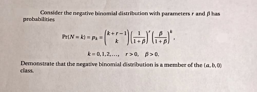 Consider the negative binomial distribution with parameters r and ß has
probabilities
k+r-1
Pr(N = k) = Pk =
k
k = 0, 1,2,..., r>0, B>0.
Demonstrate that the negative binomial distribution is a member of the (a, b,0)
class.
