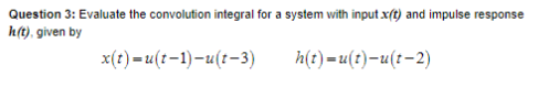 Question 3: Evaluate the convolution integral for a system with input x(t) and impulse response
h(t), given by
x(t)=u(t-1)-u(t-3)
h(t)=u(t)-u(t-2)