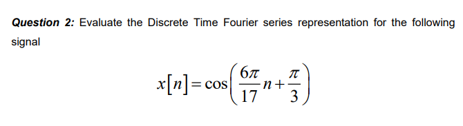 Question 2: Evaluate the Discrete Time Fourier series representation for the following
signal
x[n] =
= COS
6π π
∙n+·
17 3